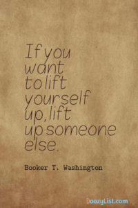 If you want to lift yourself up, lift up someone else. Booker T. Washington